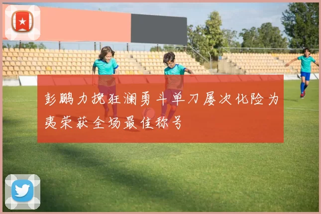 彭鹏力挽狂澜勇斗单刀屡次化险为夷荣获全场最佳称号