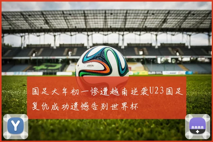 国足大年初一惨遭越南逆袭U23国足复仇成功遗憾告别世界杯