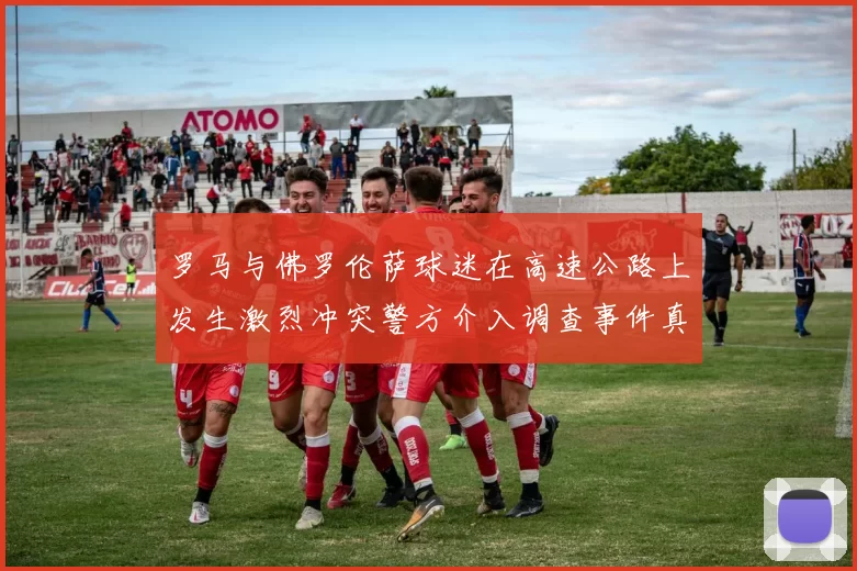 罗马与佛罗伦萨球迷在高速公路上发生激烈冲突警方介入调查事件真相