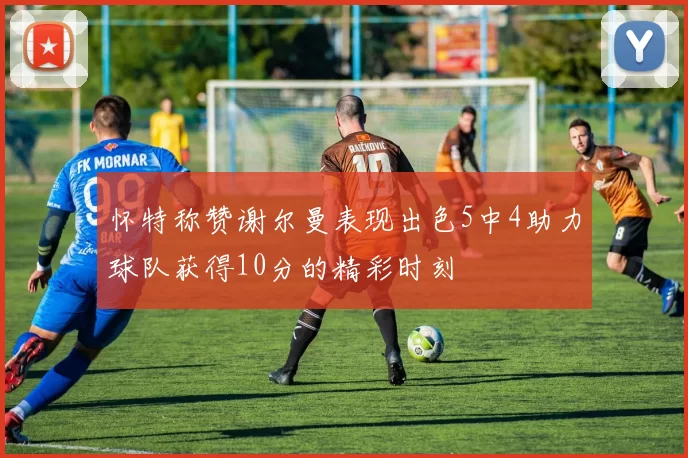 怀特称赞谢尔曼表现出色5中4助力球队获得10分的精彩时刻