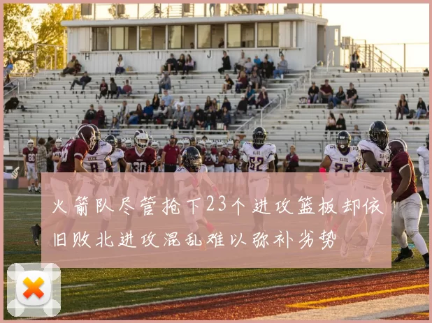 火箭队尽管抢下23个进攻篮板却依旧败北进攻混乱难以弥补劣势