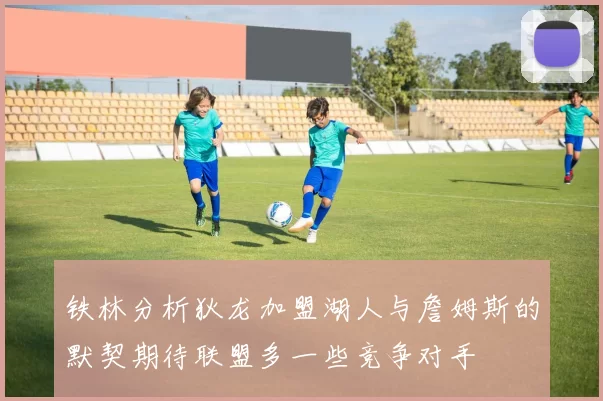 铁林分析狄龙加盟湖人与詹姆斯的默契期待联盟多一些竞争对手
